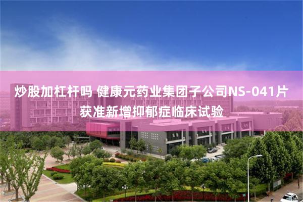 炒股加杠杆吗 健康元药业集团子公司NS-041片获准新增抑郁症临床试验