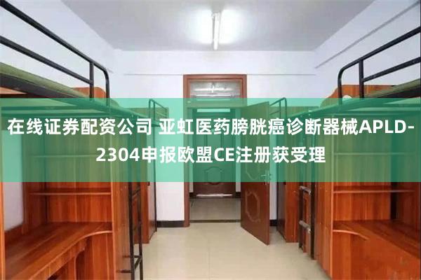 在线证券配资公司 亚虹医药膀胱癌诊断器械APLD-2304申报欧盟CE注册获受理