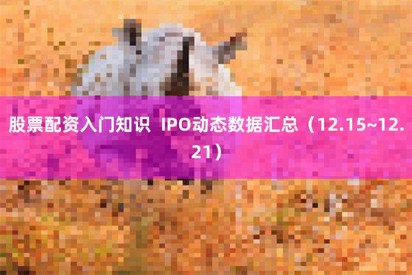股票配资入门知识  IPO动态数据汇总（12.15~12.21）