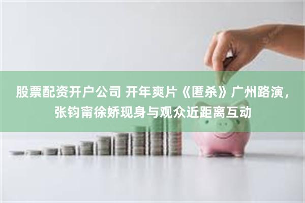 股票配资开户公司 开年爽片《匿杀》广州路演，张钧甯徐娇现身与观众近距离互动
