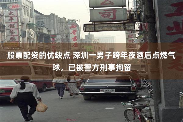 股票配资的优缺点 深圳一男子跨年夜酒后点燃气球，已被警方刑事拘留
