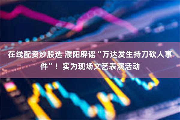 在线配资炒股选 濮阳辟谣“万达发生持刀砍人事件”！实为现场文艺表演活动