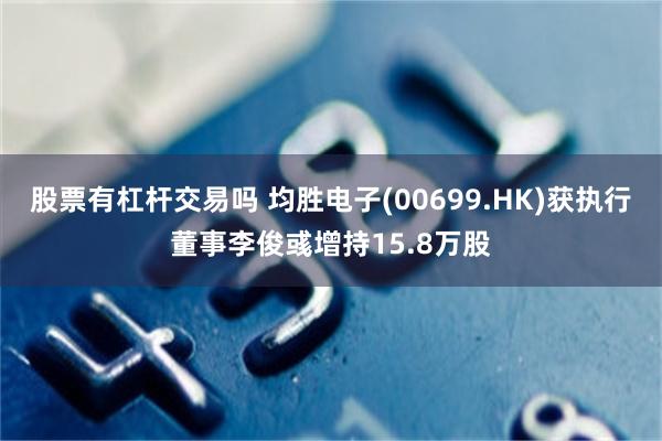 股票有杠杆交易吗 均胜电子(00699.HK)获执行董事李俊彧增持15.8万股