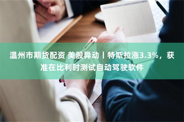温州市期货配资 美股异动丨特斯拉涨3.3%，获准在比利时测试自动驾驶软件