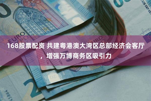 168股票配资 共建粤港澳大湾区总部经济会客厅，增强万博商务区吸引力