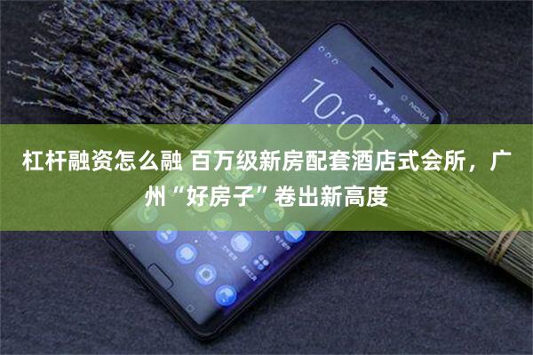 杠杆融资怎么融 百万级新房配套酒店式会所，广州“好房子”卷出新高度