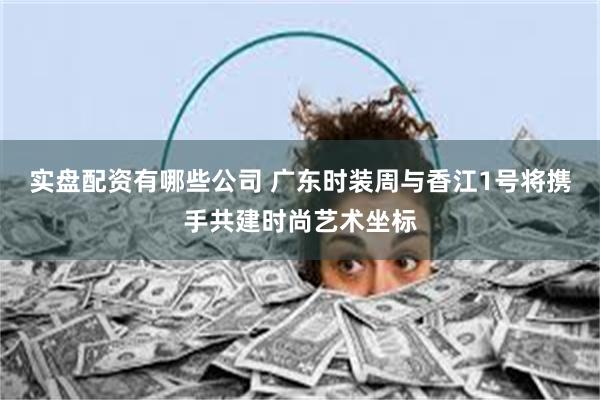 实盘配资有哪些公司 广东时装周与香江1号将携手共建时尚艺术坐标