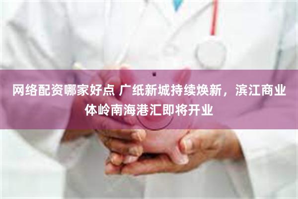 网络配资哪家好点 广纸新城持续焕新，滨江商业体岭南海港汇即将开业