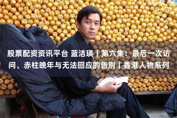 股票配资资讯平台 蓝洁瑛｜第六集：最后一次访问、赤柱晚年与无法回应的告别｜香港人物系列