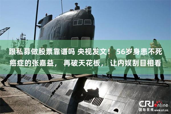 跟私募做股票靠谱吗 央视发文！ 56岁身患不死癌症的张嘉益， 再破天花板， 让内娱刮目相看