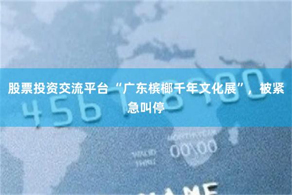 股票投资交流平台 “广东槟榔千年文化展”，被紧急叫停