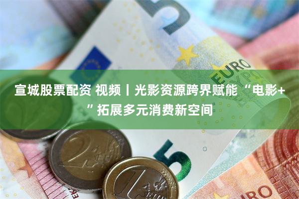 宣城股票配资 视频丨光影资源跨界赋能 “电影+”拓展多元消费新空间