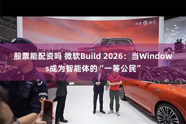 股票能配资吗 微软Build 2026：当Windows成为智能体的“一等公民”