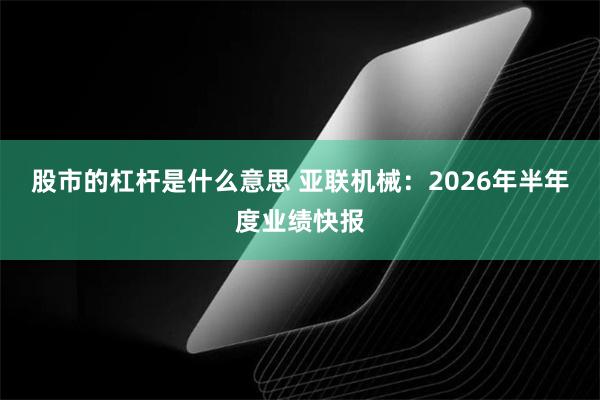 股市的杠杆是什么意思 亚联机械：2026年半年度业绩快报
