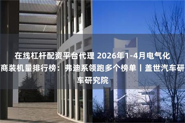 在线杠杆配资平台代理 2026年1-4月电气化供应商装机量排行榜：弗迪系领跑多个榜单丨盖世汽车研究院