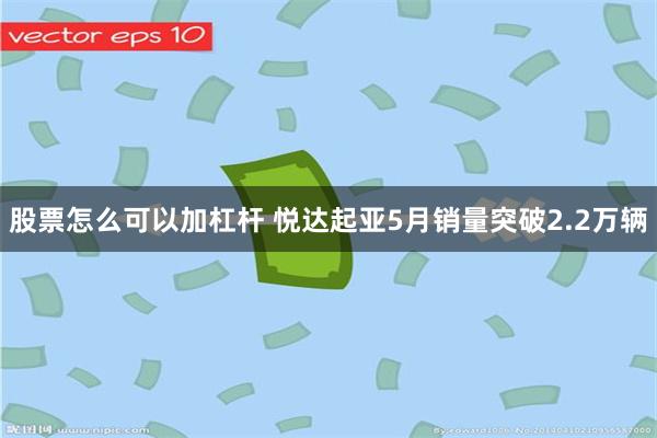 股票怎么可以加杠杆 悦达起亚5月销量突破2.2万辆