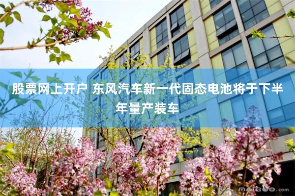 股票网上开户 东风汽车新一代固态电池将于下半年量产装车