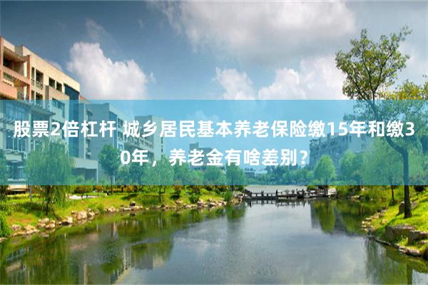 股票2倍杠杆 城乡居民基本养老保险缴15年和缴30年,养老金有啥差别?