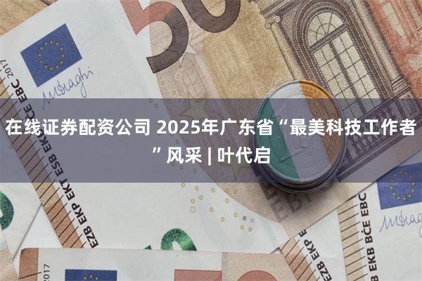 在线证券配资公司 2025年广东省“最美科技工作者”风采 | 叶代启
