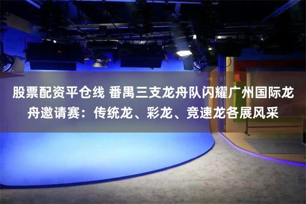 股票配资平仓线 番禺三支龙舟队闪耀广州国际龙舟邀请赛:传统龙、彩龙、竞速龙各展风采