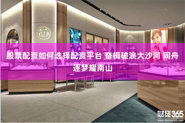 股票配资如何选择配资平台 奋楫破浪大沙河 同舟逐梦耀南山