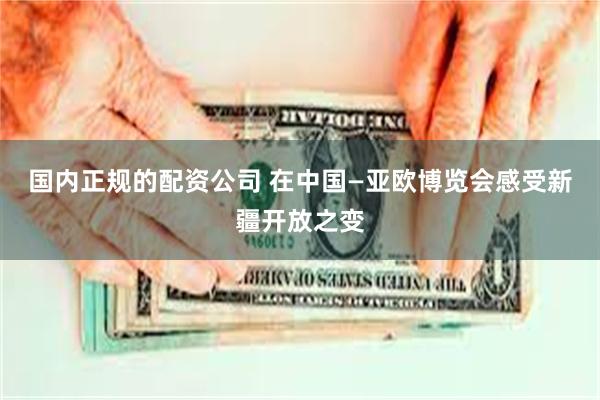 国内正规的配资公司 在中国—亚欧博览会感受新疆开放之变
