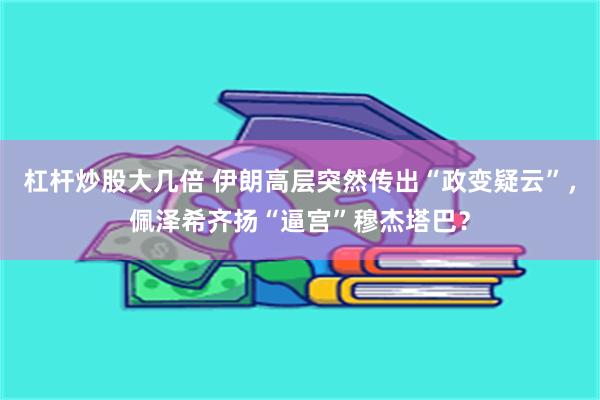 杠杆炒股大几倍 伊朗高层突然传出“政变疑云”,佩泽希齐扬“逼宫”穆杰塔巴?