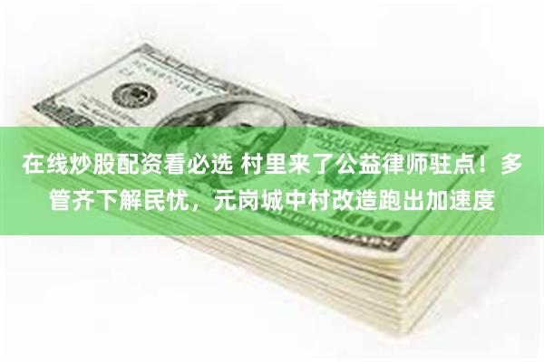 在线炒股配资看必选 村里来了公益律师驻点!多管齐下解民忧,元岗城中村改造跑出加速度