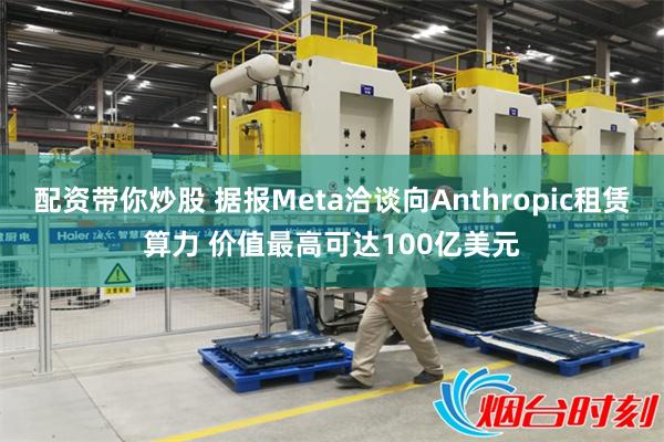 配资带你炒股 据报Meta洽谈向Anthropic租赁算力 价值最高可达100亿美元