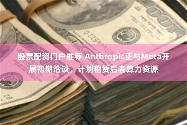 股票配资门户推荐 Anthropic正与Meta开展初期洽谈,计划租赁后者算力资源