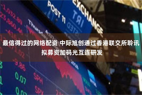 最信得过的网络配资 中际旭创通过香港联交所聆讯 拟募资加码光互连研发