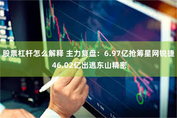 股票杠杆怎么解释 主力复盘:6.97亿抢筹星网锐捷 46.02亿出逃东山精密