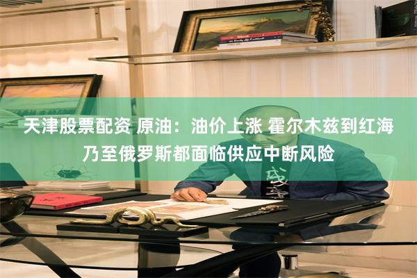 天津股票配资 原油：油价上涨 霍尔木兹到红海乃至俄罗斯都面临供应中断风险