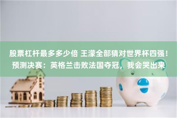 股票杠杆最多多少倍 王濛全部猜对世界杯四强！预测决赛：英格兰击败法国夺冠，我会哭出来