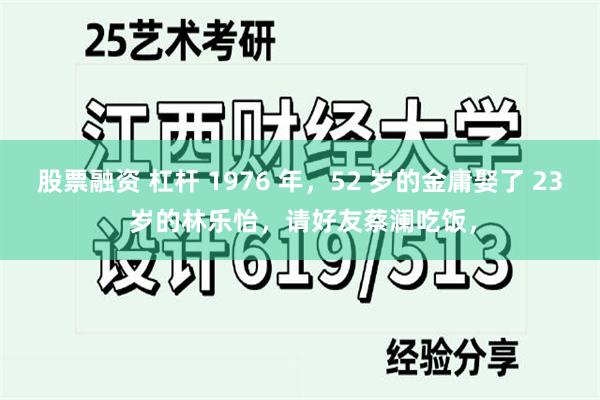 股票融资 杠杆 1976 年,52 岁的金庸娶了 23 岁的林乐怡,请好友蔡澜吃饭,