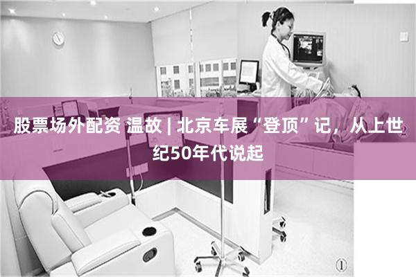 股票场外配资 温故 | 北京车展“登顶”记，从上世纪50年代说起