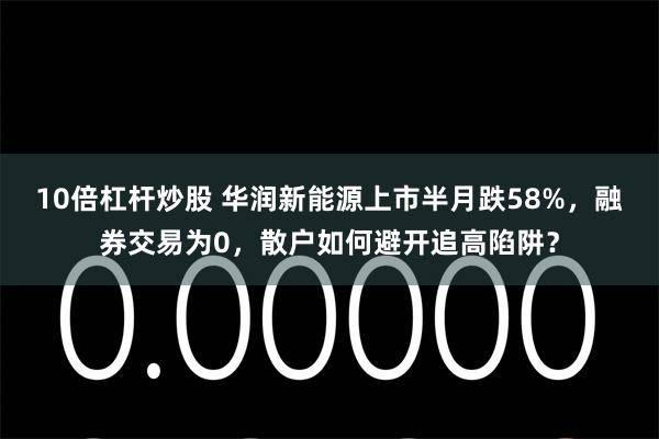 10倍杠杆炒股 华润新能源上市半月跌58%，融券交易为0，散户如何避开追高陷阱？