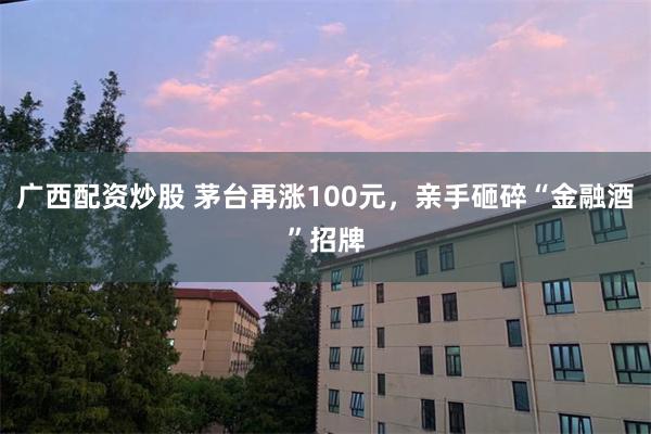 广西配资炒股 茅台再涨100元，亲手砸碎“金融酒”招牌