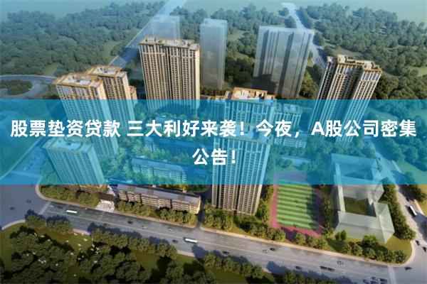 股票垫资贷款 三大利好来袭！今夜，A股公司密集公告！