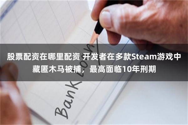 股票配资在哪里配资 开发者在多款Steam游戏中藏匿木马被捕，最高面临10年刑期