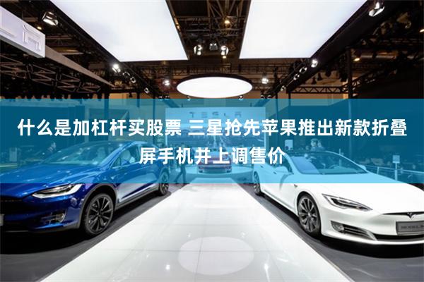 什么是加杠杆买股票 三星抢先苹果推出新款折叠屏手机并上调售价