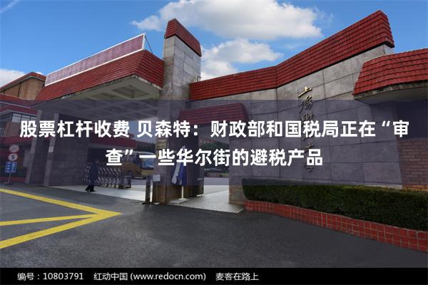 股票杠杆收费 贝森特：财政部和国税局正在“审查”一些华尔街的避税产品