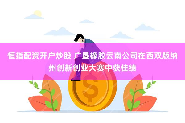 恒指配资开户炒股 广垦橡胶云南公司在西双版纳州创新创业大赛中获佳绩