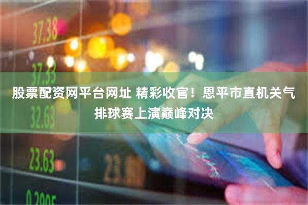 股票配资网平台网址 精彩收官!恩平市直机关气排球赛上演巅峰对决