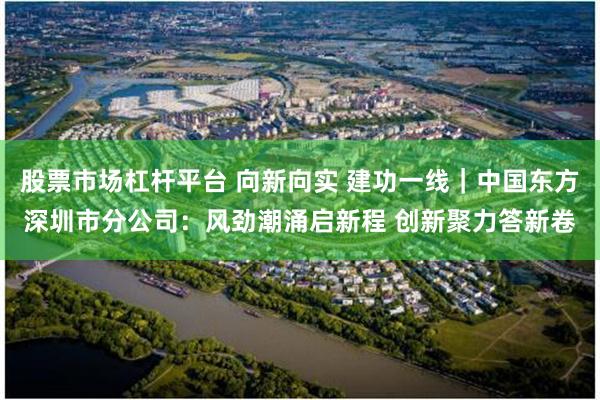 股票市场杠杆平台 向新向实 建功一线｜中国东方深圳市分公司：风劲潮涌启新程 创新聚力答新卷