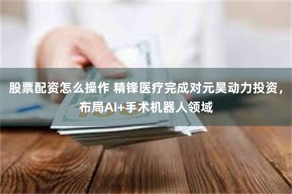 股票配资怎么操作 精锋医疗完成对元昊动力投资，布局AI+手术机器人领域