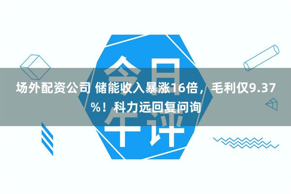 场外配资公司 储能收入暴涨16倍，毛利仅9.37%！科力远回复问询