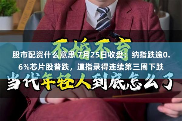 股市配资什么意思 7月25日收盘：纳指跌逾0.6%芯片股普跌，道指录得连续第三周下跌