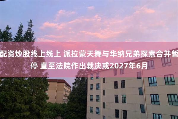 配资炒股线上线上 派拉蒙天舞与华纳兄弟探索合并暂停 直至法院作出裁决或2027年6月