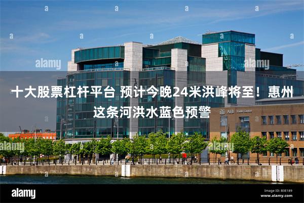 十大股票杠杆平台 预计今晚24米洪峰将至!惠州这条河洪水蓝色预警